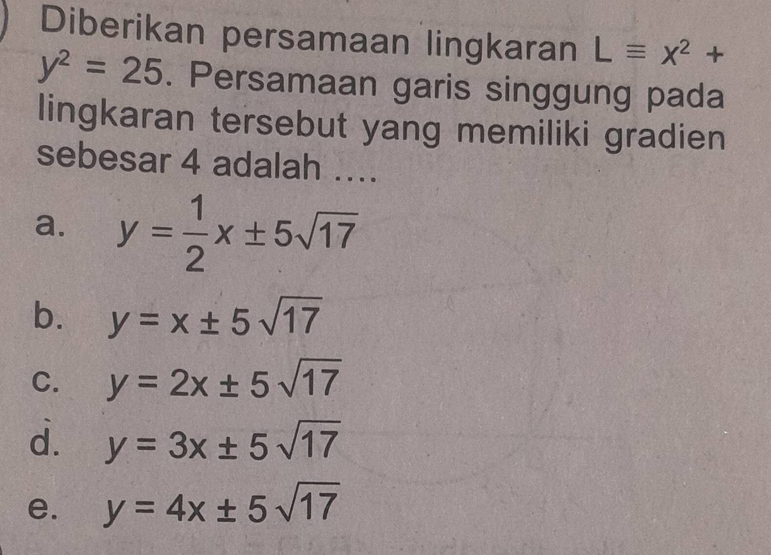 Diberikan persamaan lingkaran Lequiv x^2+
y^2=25. Persamaan garis singgung pada
lingkaran tersebut yang memiliki gradien
sebesar 4 adalah ...
a. y= 1/2 x± 5sqrt(17)
b. y=x± 5sqrt(17)
C. y=2x± 5sqrt(17)
d. y=3x± 5sqrt(17)
e. y=4x± 5sqrt(17)