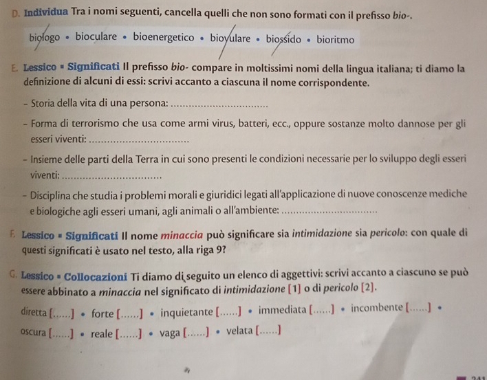 Individua Tra i nomi seguenti, cancella quelli che non sono formati con il prefisso bio-.
biologo • bioculare • bioenergetico • bioyulare • biossido • bioritmo
E. Lessico # Significati Il prefisso bio- compare in moltissimi nomi della lingua italiana; ti diamo la
definizione di alcuni di essi: scrivi accanto a ciascuna il nome corrispondente.
- Storia della vita di una persona:_
- Forma di terrorismo che usa come armi virus, batteri, ecc., oppure sostanze molto dannose per gli
esseri viventi:_
- Insieme delle parti della Terra in cui sono presenti le condizioni necessarie per lo sviluppo degli esseri
viventi:_
- Disciplina che studia i problemi morali e giuridici legati all’applicazione di nuove conoscenze mediche
e biologiche agli esseri umani, agli animali o all’ambiente:_
E Lessico # Significati II nome minaccia può significare sia intimidazione sia pericolo: con quale di
questi significati è usato nel testo, alla riga 9?
G. Lessico # Collocazioni Ti diamo di seguito un elenco di aggettivi: scrivi accanto a ciascuno se può
essere abbinato a minaccia nel significato di intimidazione [1] o di pericolo [2].
diretta [......] ● forte [......] • inquietante [......] • immediata [......] • incombente [......] ●
oscura [......] • reale [......] ● vaga [......) • velata [(......)