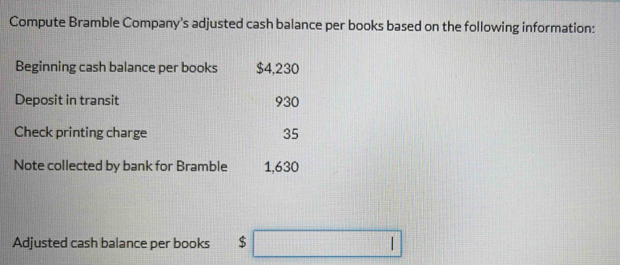 Compute Bramble Company’s adjusted cash balance per books based on the following information: 
Beginning cash balance per books $4,230
Deposit in transit 930
Check printing charge 35
Note collected by bank for Bramble 1,630
Adjusted cash balance per books $ □