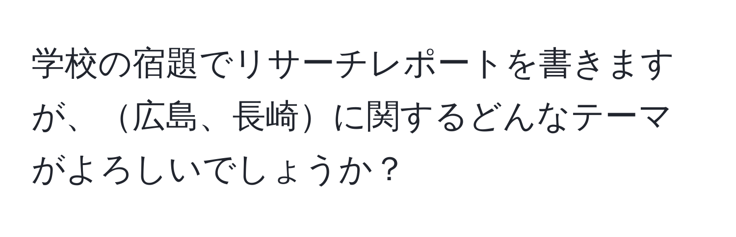 学校の宿題でリサーチレポートを書きますが、広島、長崎に関するどんなテーマがよろしいでしょうか？