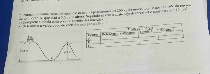 Numa montanha russa um carrinho com dois passageiros, de 200 kg de massa total, é abandor 180
de um ponto A, que está a 5,0 m de altura. Supondo-se que o atrito seja desprezível e considere g=10m/s^2. 
a) Complete a tabela com o valor correto das energias 
b) Determine a velocidade do carrinh pontos B e C