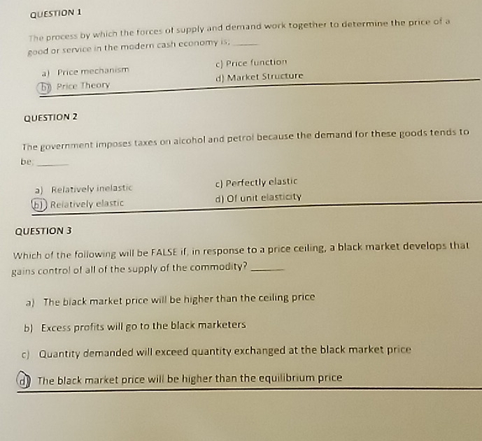 The process by which the forces of supply and demand work together to determine the price of a
good or service in the modern cash economy is;_
a) Price mechanism c) Price function
bPrice Theory d) Market Structure
QUESTION 2
The government imposes taxes on alcohol and petrol because the demand for these goods tends to
be_
a) Relatively inelastic c) Perfectly elastic
b) Relatively elastic d) Of unit elasticity
QUESTION 3
Which of the following will be FALSE if, in response to a price ceiling, a black market develops that
gains control of all of the supply of the commodity?_
a) The black market price will be higher than the ceiling price
b) Excess profits will go to the black marketers
c) Quantity demanded will exceed quantity exchanged at the black market price
do The black market price will be higher than the equilibrium price