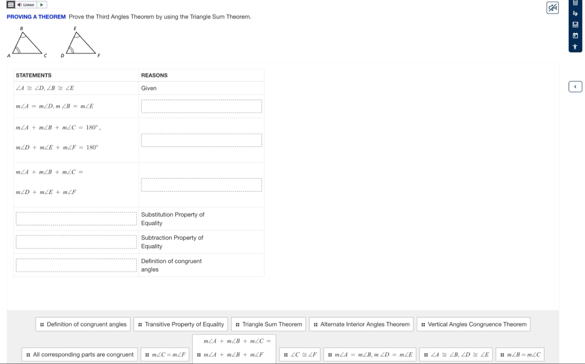 =) Listen D

PROVING A THEOREM Prove the Third Angles Theorem by using the Triangle Sum Theorem.
t

:: Definition of congruent angles :: Transitive Property of Equality # Triangle Sum Theorem :: Alternate Interior Angles Theorem #: Vertical Angles Congruence Theorem
m∠ A+m∠ B+m∠ C=
:: All corresponding parts are congruent :: m∠ C=m∠ F :: m∠ A+m∠ B+m∠ F :: ∠ C≌ ∠ F :: m∠ A=m∠ B,m∠ D=m∠ E :: ∠ A≌ ∠ B,∠ D≌ ∠ E :: m∠ B=m∠ C