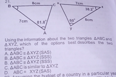 Using the information about the two triangles △ ABC and
△ XYZ , which of the options best describes the two
triangles?
A. △ overline ABCequiv △ XYZ(SAS)
B. △ ABCequiv △ XYZ(SSS)
B. △ ABCequiv △ XYZ(SSS)
C. △ ABC is similar to △ XYZ
D. ABC=XYZ(SAS)
uming the budget of a country in a particular yea