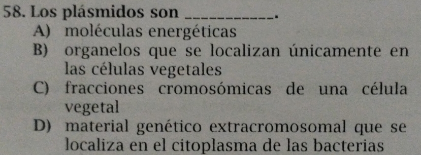 Los plásmidos son_
.
A) moléculas energéticas
B) organelos que se localizan únicamente en
las células vegetales
C) fracciones cromosómicas de una célula
vegetal
D) material genético extracromosomal que se
localiza en el citoplasma de las bacterias