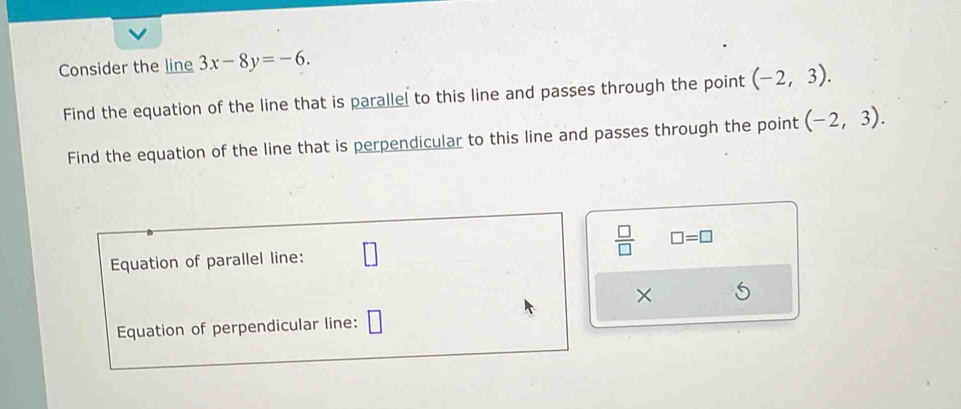 Consider the line 3x-8y=-6. 
Find the equation of the line that is parallel to this line and passes through the point (-2,3). 
Find the equation of the line that is perpendicular to this line and passes through the point (-2,3). 
 □ /□   □ =□
Equation of parallel line: 
× 
Equation of perpendicular line: