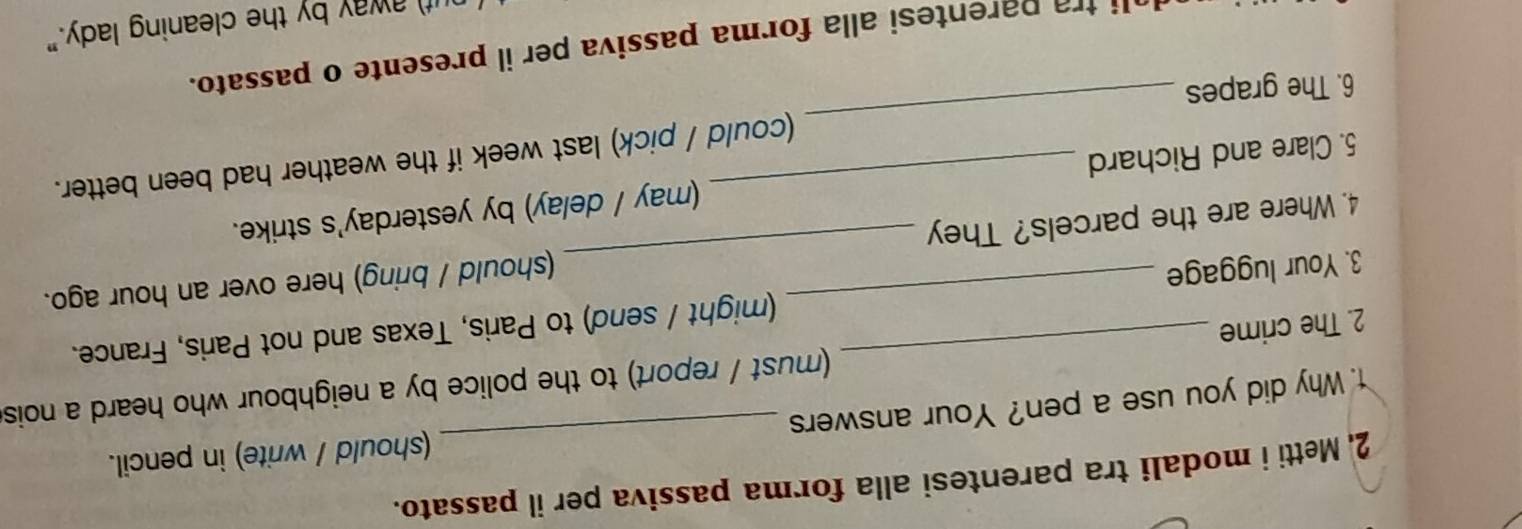 2, Metti i modali tra parentesi alla forma passiva per il passato. 
1. Why did you use a pen? Your answers _(should / write) in pencil. 
2. The crime _must / report) to the police by a neighbour who heard a nois 
3. Your luggage _(might / send) to Paris, Texas and not Paris, France. 
4. Where are the parcels? They _(should / bring) here over an hour ago. 
5. Clare and Richard _(may / delay) by yesterday's strike. 
(could / pick) last week if the weather had been better. 
6. The grapes 
_ 
li tra parentesi alla forma passiva per il presente o passato. 
if) away by the cleaning lady."