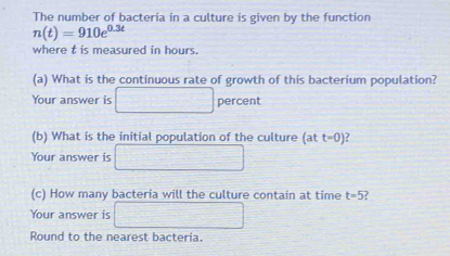 The number of bacteria in a culture is given by the function
n(t)=910e^(0.3t)
where t is measured in hours. 
(a) What is the continuous rate of growth of this bacterium population? 
Your answer is □ □ percent 
(b) What is the initial population of the culture (at t=0)
Your answer is  1/2 mv^2_Capprox 1m/s^2
(c) How many bacteria will the culture contain at time t=5
Your answer is 
Round to the nearest bacteria.