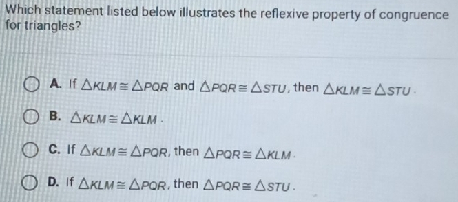 Which statement listed below illustrates the reflexive property of congruence
for triangles?
A. If △ KLM≌ △ PQR and △ PQR≌ △ STU , then △ KLM≌ △ STU.
B. △ KLM≌ △ KLM.
C. If △ KLM≌ △ PQR , then △ PQR≌ △ KLM
D. If △ KLM≌ △ PQR , then △ PQR≌ △ STU.