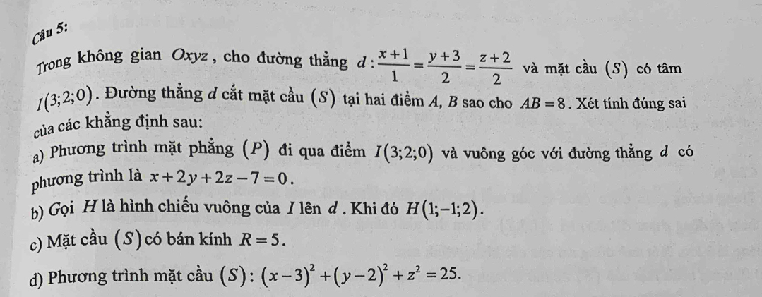 Trong không gian Oxyz , cho đường thẳng d :  (x+1)/1 = (y+3)/2 = (z+2)/2  và mặt cầu (S) có tâm
I(3;2;0). Đường thằng d cắt mặt cầu (S) tại hai điểm A, B sao cho
của các khẳng định sau: AB=8 Xét tính đúng sai
a) Phương trình mặt phẳng (P) đi qua điểm I(3;2;0) và vuông góc với đường thẳng d có
phương trình là x+2y+2z-7=0. 
b) Gọi H là hình chiếu vuông của I lên đ . Khi đó H(1;-1;2). 
c) Mặt cầu (S) có bán kính R=5.
d) Phương trình mặt cầu (S): (x-3)^2+(y-2)^2+z^2=25.