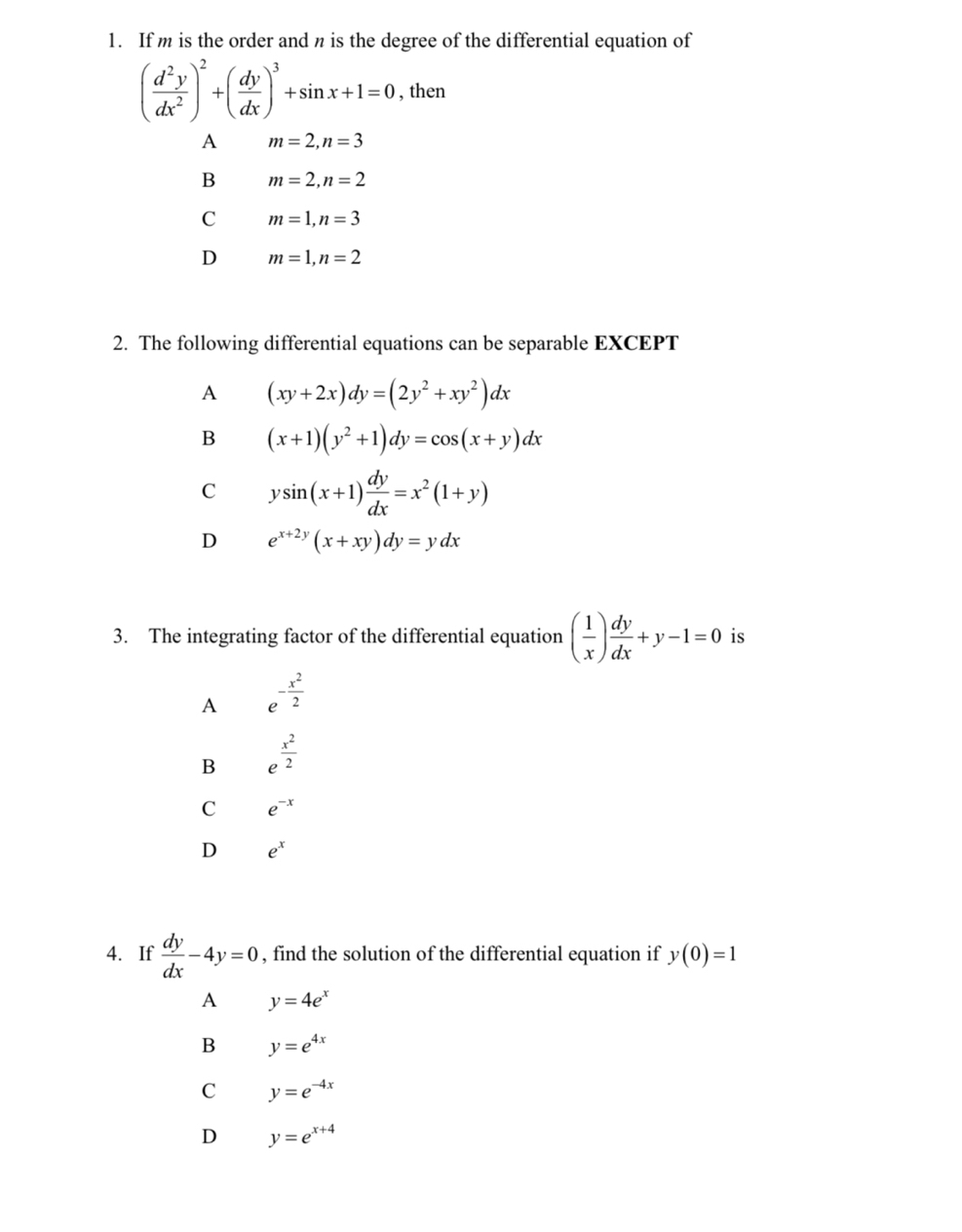 If m is the order and n is the degree of the differential equation of
( d^2y/dx^2 )^2+( dy/dx )^3+sin x+1=0 , then
A m=2, n=3
B m=2, n=2
C m=1, n=3
D m=1, n=2
2. The following differential equations can be separable EXCEPT
A (xy+2x)dy=(2y^2+xy^2)dx
B (x+1)(y^2+1)dy=cos (x+y)dx
C ysin (x+1) dy/dx =x^2(1+y)
D e^(x+2y)(x+xy)dy=ydx
3. The integrating factor of the differential equation ( 1/x ) dy/dx +y-1=0 is
A e^(-frac x^2)2
B e^(frac x^2)2
C e^(-x)
D e^x
4. If  dy/dx -4y=0 , find the solution of the differential equation if y(0)=1
A y=4e^x
B y=e^(4x)
C y=e^(-4x)
D y=e^(x+4)