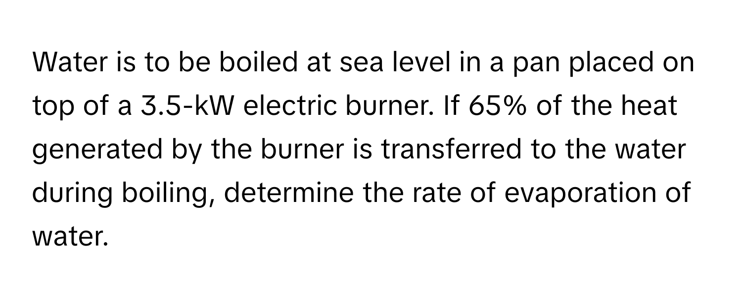 Water is to be boiled at sea level in a pan placed on top of a 3.5-kW electric burner. If 65% of the heat generated by the burner is transferred to the water during boiling, determine the rate of evaporation of water.