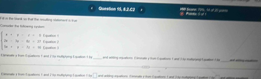 Question 15, 8.2.C2 WNd Sheanes 1966, 30 cA20 saime 
Mehabe 0 sd 1 
Fill in the blank so that the resulting statement is true 
Consider the following syster 
Equation 1 
Equation 2
beginarrayl x+y-z=0 2x-3y-8z=27 5x+y-7z=16endarray. Equation 3
Eliminate y from Eqüations 1 and 2 by multiplying Equation 1 by _and adding equations. Eliminate y from Equations 1 and 3 by multplying Equatise 1 ty_ 
_ 
Eliminate y from Equations 1 and 2 by multiplying Equation 1 by □ and adding equations. Eliminate y from Equations 1 and 3 by multipiing Equatice 1 by