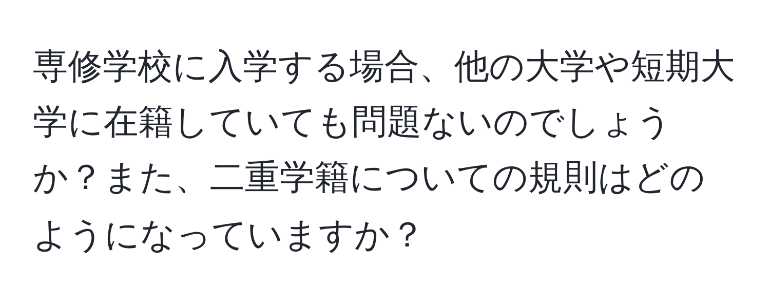 専修学校に入学する場合、他の大学や短期大学に在籍していても問題ないのでしょうか？また、二重学籍についての規則はどのようになっていますか？