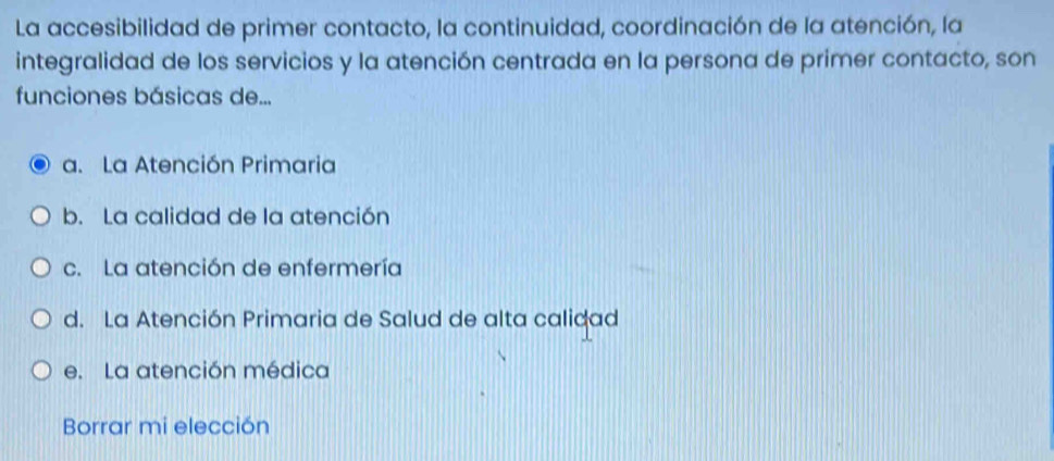 La accesibilidad de primer contacto, la continuidad, coordinación de la atención, la
integralidad de los servicios y la atención centrada en la persona de primer contacto, son
funciones básicas de...
a. La Atención Primaria
b. La calidad de la atención
c. La atención de enfermería
d. La Atención Primaria de Salud de alta calidad
e. La atención médica
Borrar mi elección