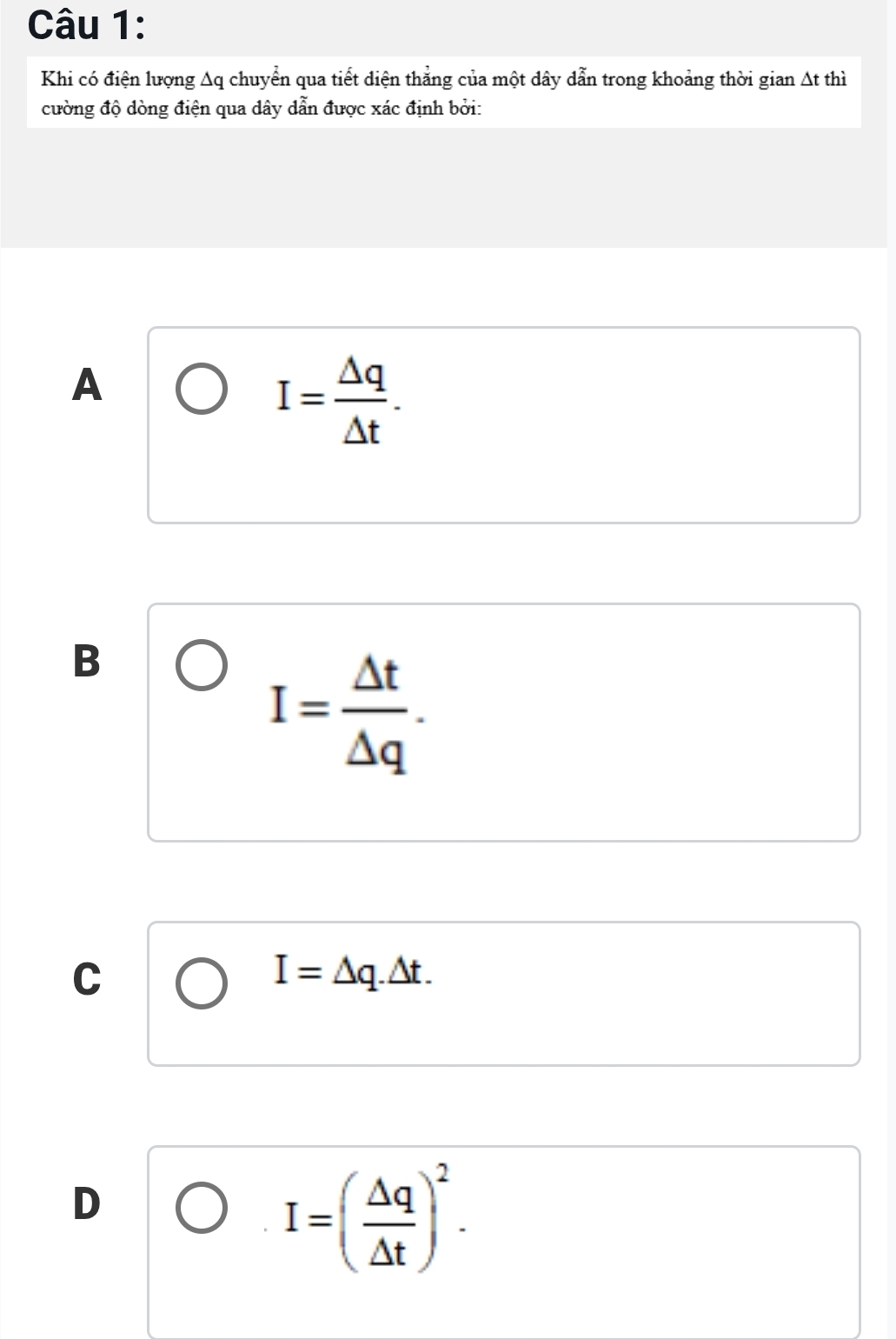 Khi có điện lượng Aq chuyển qua tiết diện thẳng của một dây dẫn trong khoảng thời gian At thì
cường độ dòng điện qua dây dẫn được xác định bởi:
A
I= Delta q/Delta t .
B
I= △ t/△ q .
C
I=△ q.△ t.
D
I=( △ q/△ t )^2.
