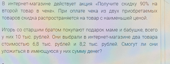 В интернет-магазине действует акция ‖Получите скидку 90% на 
второй товар в чеке». При оπлате чека из двух πриобретаемьх 
Τоваров сΚидка расπространяется на Τовар с наименьшей ценой. 
Мгорь со старшим браτомπокуπаюοτ ποдарок маме и бабушке, всего 
у них 1Ο тыс. рублей. Они выίбрали в интернет-магазине два товара 
стоимостыю 6,8 тыс. рублей и 8,2 тыс. рублей. Смогут ли они 
уложиться в имеюШуюся у них сумму денег?