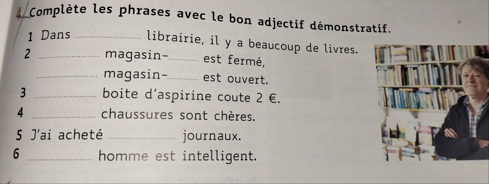 Complète les phrases avec le bon adjectif démonstratif. 
1 Dans_ 
librairie, il y a beaucoup de livres. 
2 _magasin-_ est fermé, 
_magasin-_ est ouvert. 
_3 
boite d'aspirine coute 2 €. 
4 _chaussures sont chères. 
5 J'ai acheté _journaux. 
_6 
homme est intelligent.