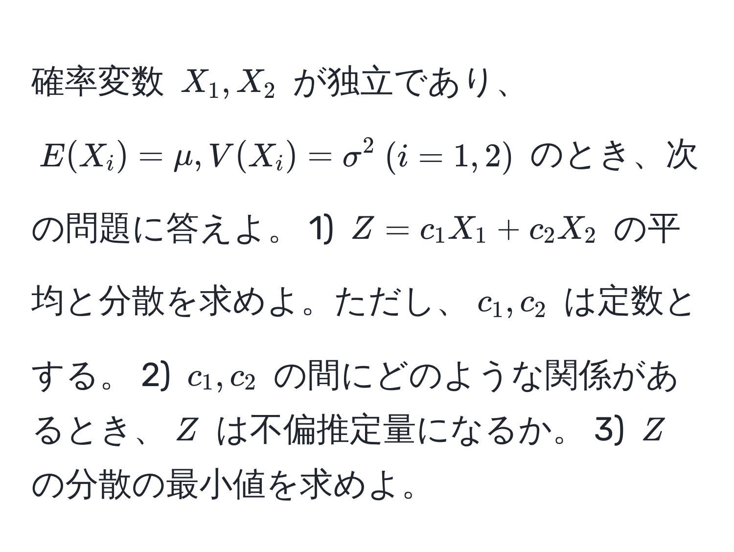 確率変数 $X_1, X_2$ が独立であり、$E(X_i) = mu, V(X_i) = sigma^2  (i=1, 2)$ のとき、次の問題に答えよ。 1) $Z=c_1X_1 + c_2X_2$ の平均と分散を求めよ。ただし、$c_1, c_2$ は定数とする。 2) $c_1, c_2$ の間にどのような関係があるとき、$Z$ は不偏推定量になるか。 3) $Z$ の分散の最小値を求めよ。