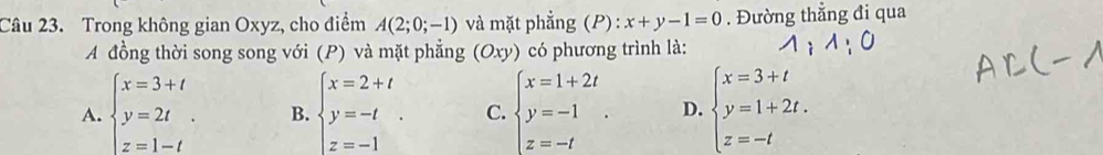 Trong không gian Oxyz, cho điểm A(2;0;-1) và mặt phẳng (P) : x+y-1=0. Đường thẳng đi qua
A đồng thời song song với (P) và mặt phẳng (Oxy) có phương trình là:
A. beginarrayl x=3+t y=2t z=1-tendarray.. B. beginarrayl x=2+t y=-t z=-1endarray.. C. beginarrayl x=1+2t y=-1 z=-tendarray.. D. beginarrayl x=3+t y=1+2t. z=-tendarray.