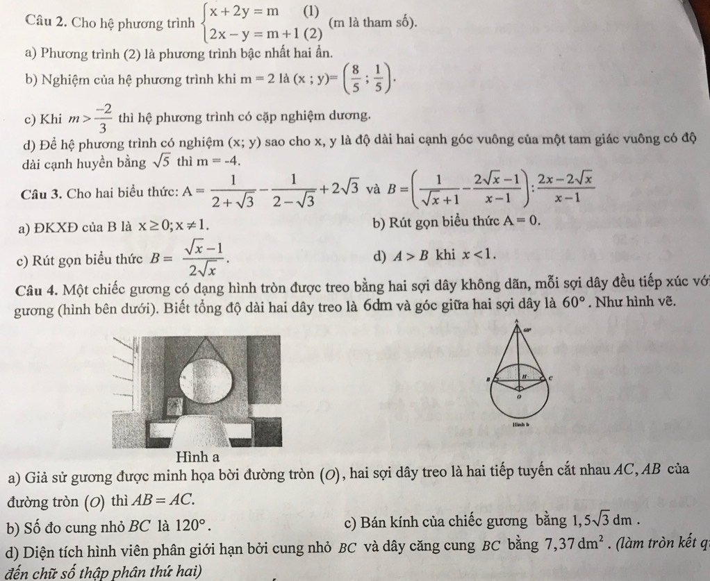 Cho hệ phương trình beginarrayl x+2y=m(1) 2x-y=m+1(2)endarray. (m là tham số).
a) Phương trình (2) là phương trình bậc nhất hai ẩn.
b) Nghiệm của hệ phương trình khi m=21a(x;y)=( 8/5 ; 1/5 ).
c) Khi m> (-2)/3  thì hệ phương trình có cặp nghiệm dương.
d) Để hệ phương trình có nghiệm (x;y) sao cho x, y là độ dài hai cạnh góc vuông của một tam giác vuông có độ
dài cạnh huyền bằng sqrt(5) thì m=-4.
Câu 3. Cho hai biểu thức: A= 1/2+sqrt(3) - 1/2-sqrt(3) +2sqrt(3) và B=( 1/sqrt(x)+1 - (2sqrt(x)-1)/x-1 ): (2x-2sqrt(x))/x-1 
a) ĐKXĐ của B là x≥ 0;x!= 1. b) Rút gọn biểu thức A=0.
d) A>B
c) Rút gọn biểu thức B= (sqrt(x)-1)/2sqrt(x) . khi x<1.
Câu 4. Một chiếc gương có dạng hình tròn được treo bằng hai sợi dây không dãn, mỗi sợi dây đều tiếp xúc vớ
gương (hình bên dưới). Biết tổng độ dài hai dây treo là 6dm và góc giữa hai sợi dây là 60°. Như hình vẽ.
a) Giả sử gương được minh họa bời đường tròn (0), hai sợi dây treo là hai tiếp tuyến cắt nhau AC,AB của
đường tròn (0) thì AB=AC.
b) Số đo cung nhỏ BC là 120°. c) Bán kính của chiếc gương bằng 1, 5sqrt(3)dm.
d) Diện tích hình viên phân giới hạn bởi cung nhỏ BC và dây căng cung BC bằng 7,37dm^2. (làm tròn kết q
đến chữ số thập phân thứ hai)