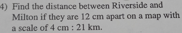 Find the distance between Riverside and
Milton if they are 12 cm apart on a map with
a scale of 4cm:21km.