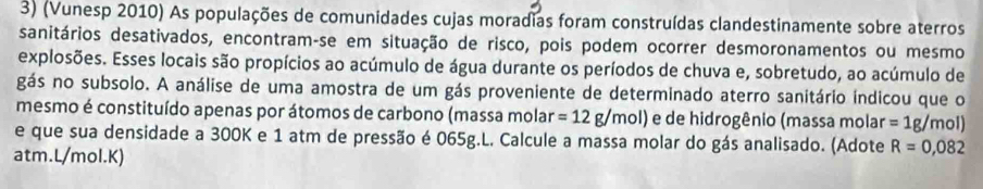 (Vunesp 2010) As populações de comunidades cujas moradias foram construídas clandestinamente sobre aterros 
sanitários desativados, encontram-se em situação de risco, pois podem ocorrer desmoronamentos ou mesmo 
explosões. Esses locais são propícios ao acúmulo de água durante os períodos de chuva e, sobretudo, ao acúmulo de 
gás no subsolo. A análise de uma amostra de um gás proveniente de determinado aterro sanitário indicou que o 
mesmo é constituído apenas por átomos de carbono (massa molar =12g/mol) e de hidrogênio (massa molar =1g/mol)
e que sua densidade a 300K e 1 atm de pressão é 065g.L. Calcule a massa molar do gás analisado. (Adote R=0,082
atm. L/mol.K)