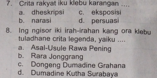 Crita rakyat iku klebu karangan ....
a. dheskripsi c. eksposisi
b. narasi d. persuasi
8. Ing ngisor iki irah-irahan kang ora klebu
tuladhane crita legenda, yaiku ....
a. Asal-Usule Rawa Pening
b. Rara Jonggrang
c. Dongeng Dumadine Grahana
d. Dumadine Kutha Surabaya