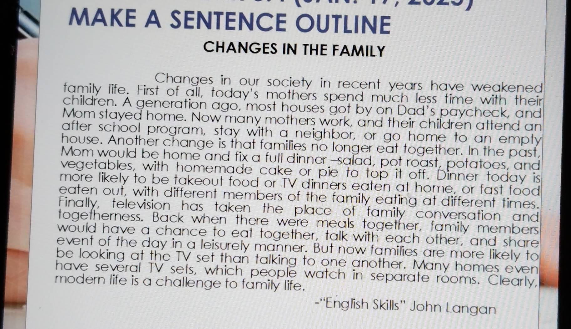 MAKE A SENTENCE OUTLINE 
CHANGES IN THE FAMILY 
Changes in our society in recent years have weakened 
family life. First of all, today's mothers spend much less time with their 
children. A generation ago, most houses got by on Dad's paycheck, and 
Mom stayed home. Now many mothers work, and their children attend an 
after school program, stay with a neighbor, or go home to an empty 
house. Another change is that families no longer eat together. In the past, 
Mom would be home and fix a full dinner--salad, pot roast, potatoes, and 
vegetables, with homemade cake or pie to top it off. Dinner today is 
more likely to be takeout food or TV dinners eaten at home, or fast food 
eaten ouf, with different members of the family eating at different times. 
Finally, television has taken the place of family conversation and 
togetherness. Back when there were meals together, family members 
would have a chance to eat together, talk with each other, and share 
event of the day in a leisurely manner. But now families are more likely to 
be looking at the TV set than talking to one another. Many homes even 
have several TV sets, which people watch in separate rooms. Clearly, 
modern life is a challenge to family life. 
-“English Skills” John Langan