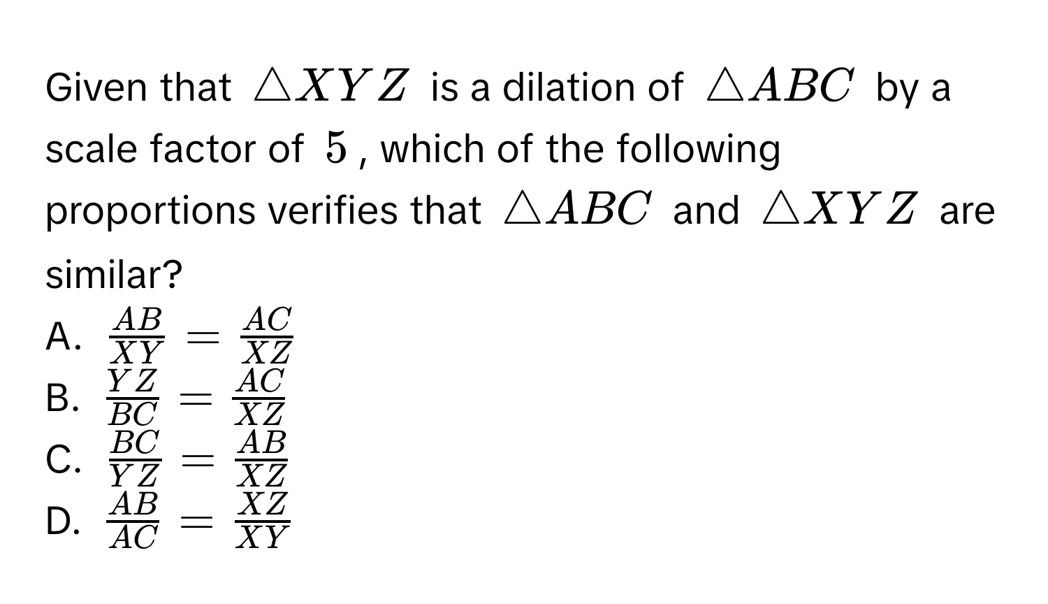 Given that $△ XYZ$ is a dilation of $△ ABC$ by a scale factor of $5$, which of the following proportions verifies that $△ ABC$ and $△ XYZ$ are similar? 
A. $ AB/XY = AC/XZ $
B. $ YZ/BC = AC/XZ $
C. $ BC/YZ = AB/XZ $
D. $ AB/AC = XZ/XY $