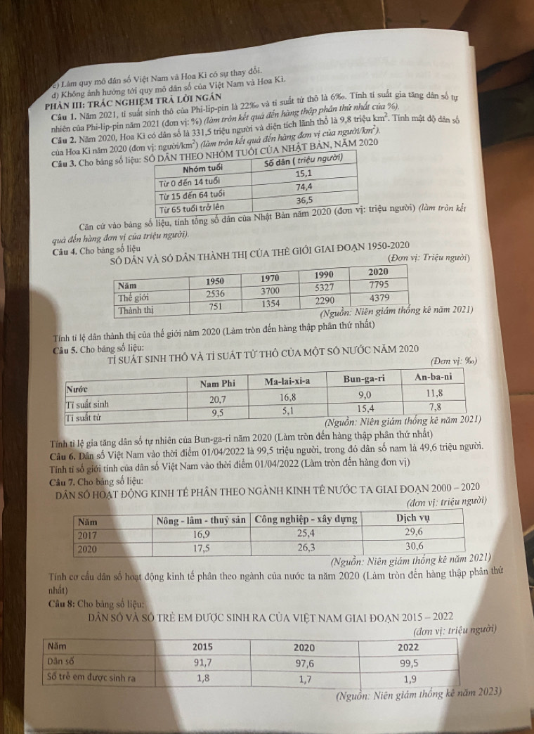 (e) Làm quy mô dân số Việt Nam và Hoa Kì có sự thay đổi.
d) Không ảnh hưởng tới quy mô dân số của Việt Nam và Hoa Kì.
PhÀN III: TRÁC NgHIệM TRẬ lời ngắn
Câu 1. Năm 2021, tỉ suất sinh thô của Phi-lip-pin là 22‰ và tỉ suất tử thô là 6‰. Tính tí suất gia tăng dân số tự %).
nhiên của Phi-lip-pin năm 2021 (đơn vị: %) (làm tròn kết quá đến hàng thập phân thứ nhất
Câu 2. Năm 2020, Hoa Ki có dân số là 331,5 triệu người và diện tích lãnh thổ là 9,8 triệu km^2 , Tính mật độ dân số
của Hoa Ki năm 2020 (đn vị: người/k m^2) ) (làm tròn kết quả đến hàng đơn vị của người) km^2).
Cầu 3. Cho bảng số liệẠT BẢN, NAM 2020
Căn cứ vào bảng số liệu, tính tổng số dân ệu người) (làm tròn kết
quả đến hàng đơn vị của triệu người).
Câu 4. Cho bảng số liệu
N VÀ SÓ DâN tHàNH THị CủA THÊ GIỚI GIAI ĐOẠN 1950-2020
(Đơn vị: Triệu người)
năm 2021)
Tính tỉ lệ dân thành thị của thế giới năm 2020 (Làm tròn đến hàng thập phân thứ nhất)
Câu 5. Cho bảng số liệu:
Tỉ suất sinh thô và tỉ suát tử thỏ của một SÔ nƯỚC năM 2020
(Đơn vị: ‰)
Tính tỉ lệ gia tăng dân số tự nhiên của Bun-ga-ri năm 2020 (Làm tròn đến hàng thập phân thứ nhất)
Câu 6. Dân số Việt Nam vào thời điểm 01/04/2022 là 99,5 triệu người, trong đó dân số nam là 49,6 triệu người.
Tính tỉ số giới tính của dân số Việt Nam vào thời điểm 01/04/2022 (Làm tròn đến hàng đơn vị)
Câu 7. Cho bảng số liệu:
DâN SÓ HOẠT độNG KINH TÉ PHÂN THEO NGẢNH KINH TÊ NƯỚC TA GIAI ĐOẠN 2000 - 2020
(đơn vị: triệu người)
Tính cơ cầu dân số hoạt động kinh tế phân theo ngành của nước ta năm 2020 (Làm tròn đến hàng thập phân thứ
nhất)
Câu 8: Cho bảng số liệu:
DâN Số vÀ Số tRẻ EM đƯợc SINH RA CủA VIệT NAM GIAI ĐOẠN 2015 - 2022
ệu người)
(Nguồn: Niên giám 3)