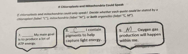 If Chloroplasts and Mitochondria Could Speak 
If chloroplasts and mitochondria could only speak! Decide whether each quote could be stated by a 
chloroplast (label “ C ”), mitochondria (label “ M ”), or both organelles (label ''C,M''). 
8._ I contain 9._ Oxygen gas 
7. _My main goal pigments to help production will happen 
is to produce a lot of capture light energy. 
ATP energy. within me.