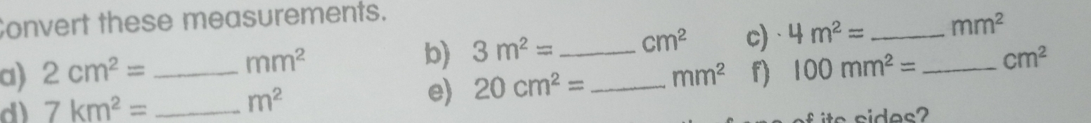 Convert these measurements.
mm^2
b) 3m^2= _c) 4m^2= _  mm^2
cm^2
a) 2cm^2= _  mm^2 f) 100mm^2= _
cm^2
d) 7km^2= _  m^2 e) 20cm^2= _