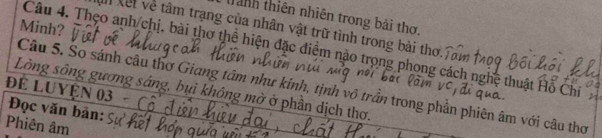 Tanh thiên nhiên trong bài thơ. 
Minh? 
Xết về tâm trạng của nhân vật trữ tình trong bài thơ. 
Câu 4. Thẹo anh/chị, bài thơ thể hiện đặc điểm nào trọng phong cách nghệ thuật Hỗ Chí 
Câu 5. So sánh câu thơ Giang tâm như kính, tịnh vô trần trong phần phiên âm với câu thơ 
Để Luyện 03 Lòng sông gương sáng, bụi không mờ ở phần dịch thơ. 
Đọc văn bản: 
Phiên âm