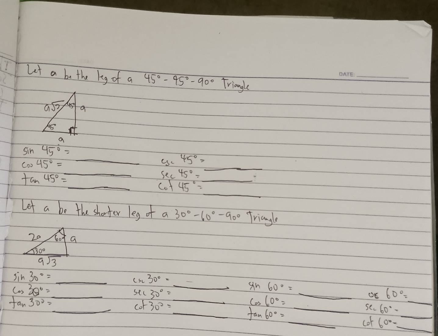 Let a be the keg of a 45°-45°-90° Triangle
sin 45°=_ 
cos 45°=_  _ y_145°= _
sec 45°=_ 
tan 45°=_  cot 45°=_  _
Let a be the shorter leg of a 30°-60°-90° Triangle
sin 30°=_  _
30°=
sin 60°=
cos 30°=_  _ sec 30°= __ _OE 60°=
_
tan 30°=_  _
cos 60°=
cof 30°= _se 60°-
_
_ tan 60°=
_cof 60°= _