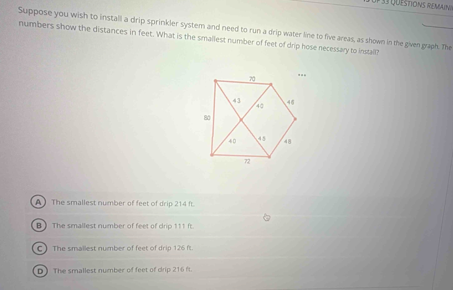Uf 33 QUESTIONS REMAINI
Suppose you wish to install a drip sprinkler system and need to run a drip water line to five areas, as shown in the given graph. The
numbers show the distances in feet. What is the smallest number of feet of drip hose necessary to install?
A)The smallest number of feet of drip 214 ft.
B) The smallest number of feet of drip 111 ft.
CThe smallest number of feet of drip 126 ft.
D The smallest number of feet of drip 216 ft.