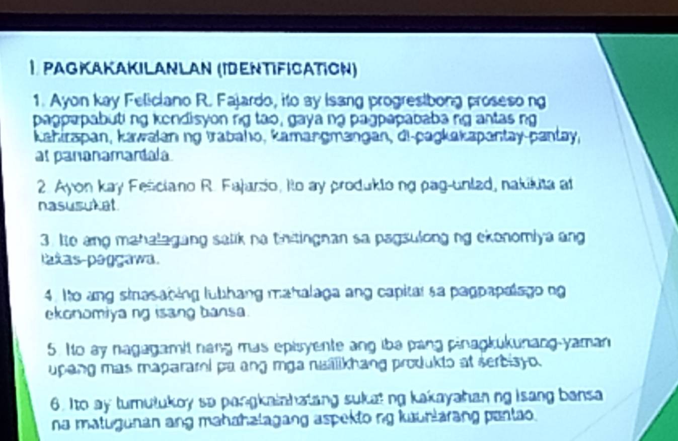 Pagkakakilanlan (IdεντιfιcατιсΝ) 
1. Ayon kay Feliciano R. Fajardo, ito ay Isang progresibong proseso ng 
pagpapabuti ng kondisyon ng tao, gaya ng pagpapababa ng antas ng 
Kahirapan, kawalan ng trabaho, kamangmangan, di-pagkakapantay-pantay, 
at pananamartala 
2. Ayon kay Fenciano R. Fajarso, Ito ay produkto ng pag-unlad, nakikuta at 
nasusut at 
3. Io ang mahalagang salik na thtingnan sa pagsulong ng ekonomiya ang 
pakas paggawa. 
4. Ito ang sinasabing lubhang mahalaga ang capitar sa pagpapalagong 
ekonomiya ng isang bansa. 
5. Io ay nagagamit nang mas episyente ang iba pang pinagkukunang-yaman 
upang mas maparami pa ang mga nualikhang produkto at serbisyo. 
6. Ito ay turulukoy so pangkainhatang sukat ng kakayahanng isang bansa 
na matugunan ang mahahalagang aspekto ng kuunlarang pantao.