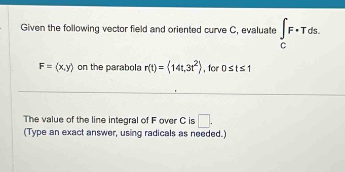 Given the following vector field and oriented curve C, evaluate ∈t _CF· Tds.
F=langle x,yrangle on the parabola r(t)=<14t,3t^2> , for 0≤ t≤ 1
The value of the line integral of F over C is □ . 
(Type an exact answer, using radicals as needed.)