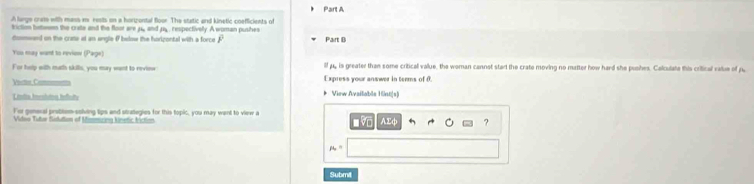) Part A 
A large crate with mass m rests on a horizontal floor. The static and kinetic coefficients of 
friction bettween the crate and the floor arep_ and p. , respectively. A woman pushes 
dosmwaed on the crate at an engle θ below the horizontal with a force F Part B 
You may want to review (Page) 
For help with math skills, you may want to review If pe is greater than some critical value, the woman cannot start the crate moving no matter how hard she pushes. Calculate this critical value of p
Vite Cam Express your answer in terms of θ. 
Lrndta Imentatons Inficity 
* View Available Hint(s) 
For general problem-solving lips and strategies for this topic, you may want to view a 
Vidso Tutar Sautian of Mimmiring knetic friction AΣφ ?
mu _o=
Submil