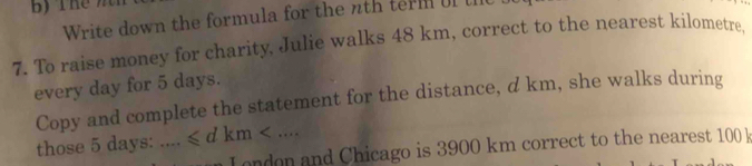 Write down the formula for the nth term of the 
7. To raise money for charity, Julie walks 48 km, correct to the nearest kilometre, 
every day for 5 days. 
Copy and complete the statement for the distance, d km, she walks during 
those 5 days : … = ≤slant dkm . 
L ondon and Chicago is 3900 km correct to the nearest 100 k