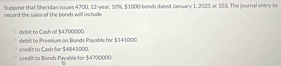 Suppose that Sheridan issues 4700, 12-year, 10%, $1000 bonds dated January 1, 2025 at 103. The journal entry to
record the sales of the bonds will include
debit to Cash of $4700000.
debit to Premium on Bonds Payable for $141000.
credit to Cash for $4841000.
credit to Bonds Payable for $4700000.