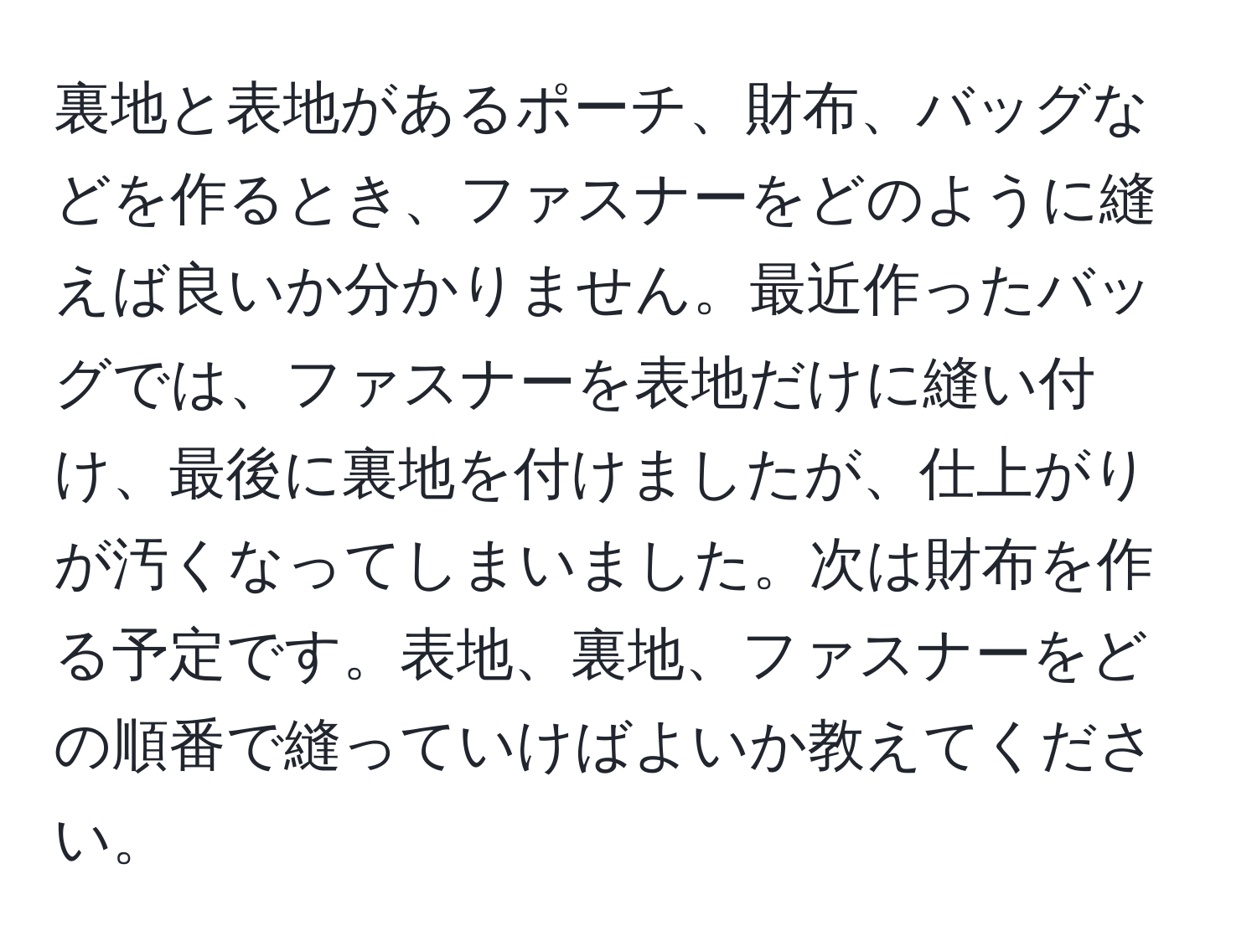 裏地と表地があるポーチ、財布、バッグなどを作るとき、ファスナーをどのように縫えば良いか分かりません。最近作ったバッグでは、ファスナーを表地だけに縫い付け、最後に裏地を付けましたが、仕上がりが汚くなってしまいました。次は財布を作る予定です。表地、裏地、ファスナーをどの順番で縫っていけばよいか教えてください。