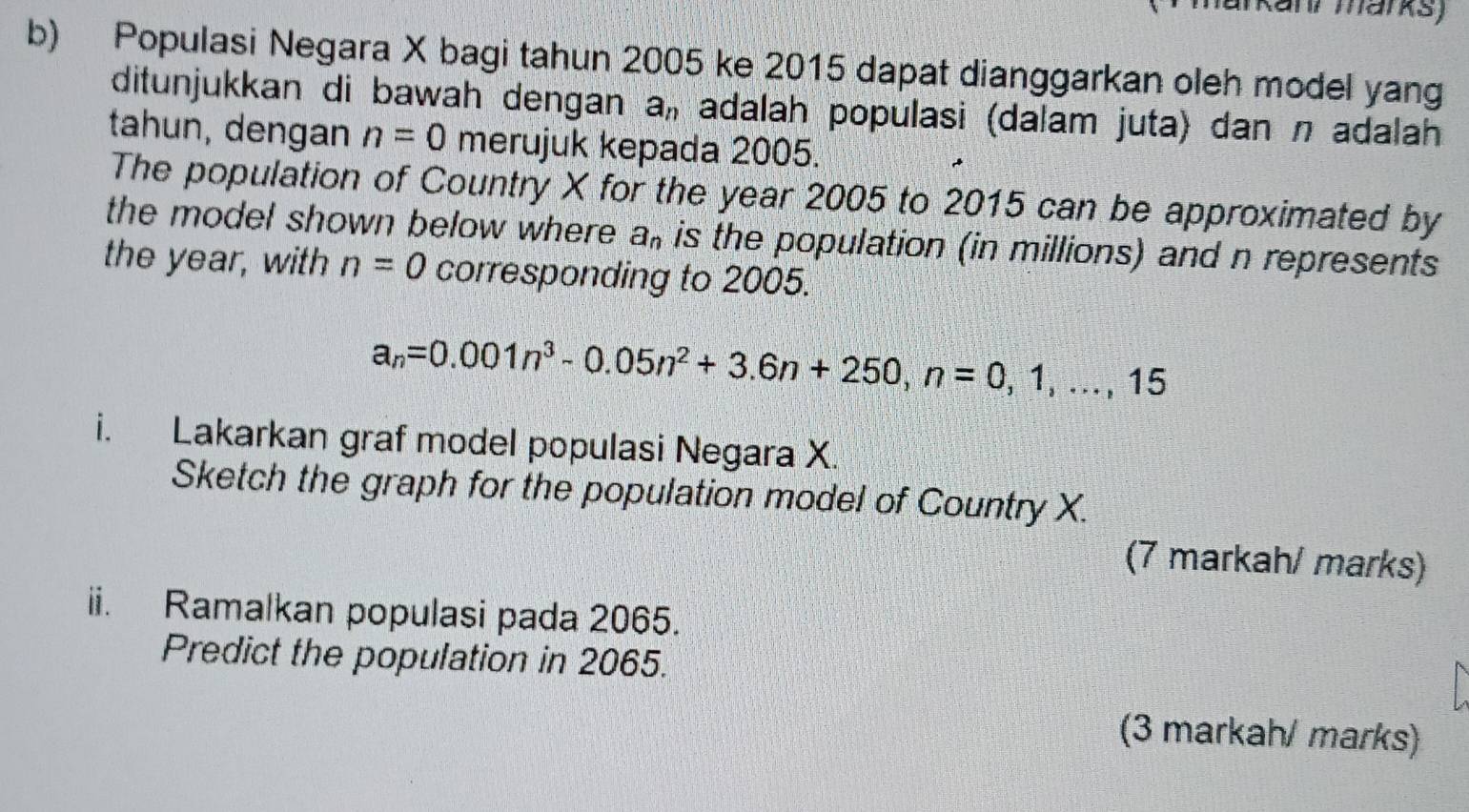 arkanr marks) 
b) Populasi Negara X bagi tahun 2005 ke 2015 dapat dianggarkan oleh model yang 
ditunjukkan di bawah dengan a_n adalah populasi (dalam juta) dan n adalah 
tahun, dengan n=0 merujuk kepada 2005. 
The population of Country X for the year 2005 to 2015 can be approximated by 
the model shown below where a_n is the population (in millions) and n represents 
the year, with n=0 corresponding to 2005.
a_n=0.001n^3-0.05n^2+3.6n+250, n=0,1,..., 15
i. Lakarkan graf model populasi Negara X. 
Sketch the graph for the population model of Country X. 
(7 markah/ marks) 
ii. Ramalkan populasi pada 2065. 
Predict the population in 2065. 
(3 markah/ marks)