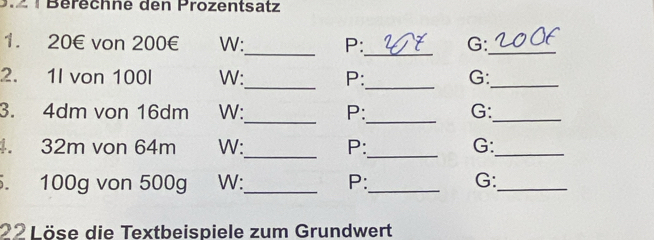 ¹ Berechne den Prozentsatz 
_ 
_ 
1. 20€ von 200€ W: P: G:_ 
__ 
2. 1I von 100l W: P: G:_ 
_ 
3. 4dm von 16dm W: P:_ G:_ 
_ 
. 32m von 64m W: P:_ G:_ 
. 100g von 500g W:_ P:_ G:_ 
22 Löse die Textbeispiele zum Grundwert