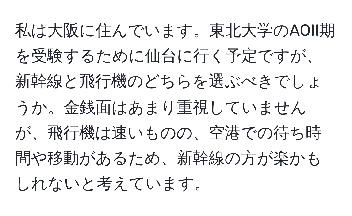 私は大阪に住んでいます。東北大学のAOII期を受験するために仙台に行く予定ですが、新幹線と飛行機のどちらを選ぶべきでしょうか。金銭面はあまり重視していませんが、飛行機は速いものの、空港での待ち時間や移動があるため、新幹線の方が楽かもしれないと考えています。