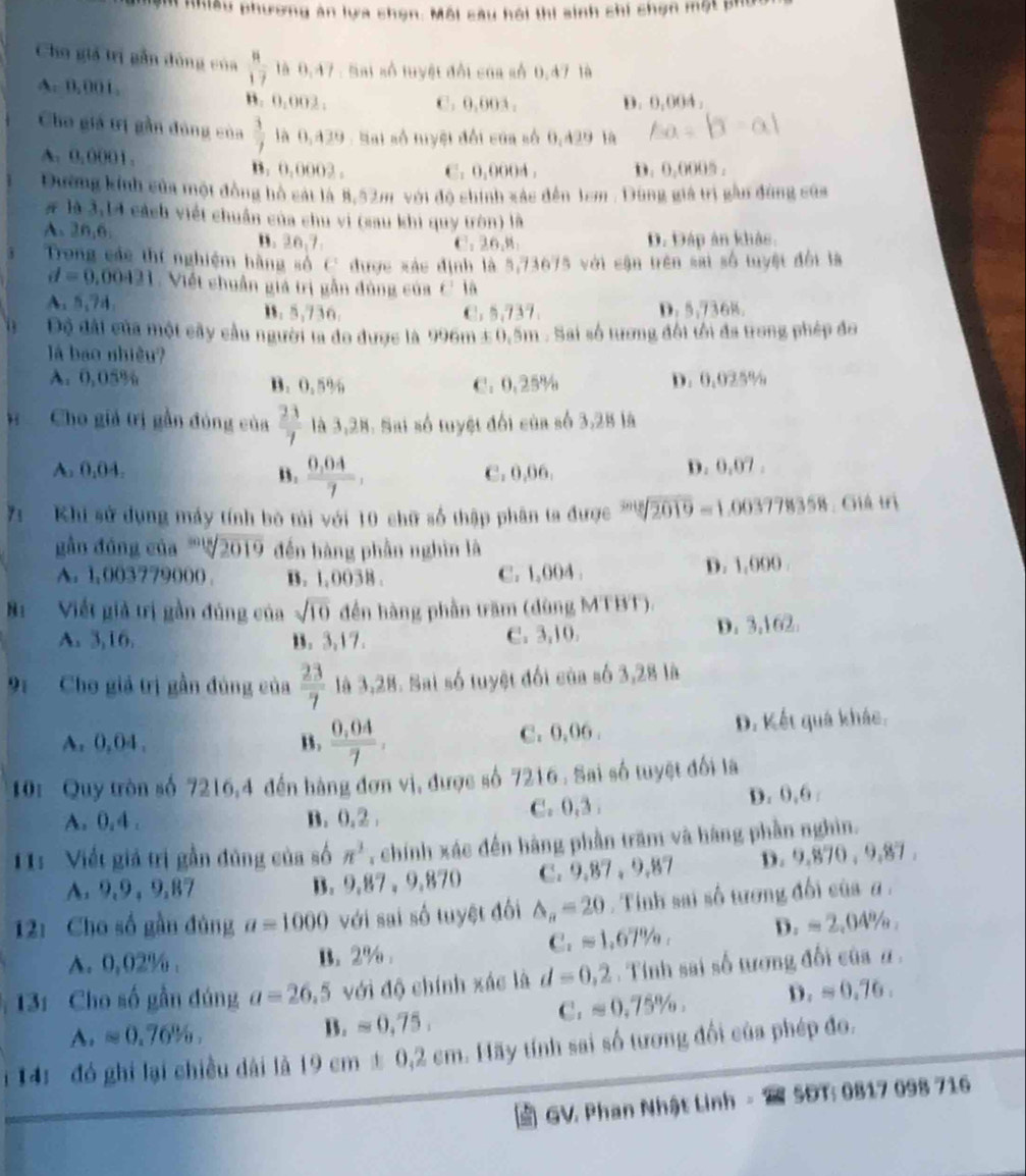 ạm nhiều phương àn lựa chọn: Môi sâu hội thi sinh chi chợn một phố
Cho giả trị gần đòng của  8/17  là 0,47 : Sai số tuyệt đổi của số 0.47 tà
A. 0,001. B. 0.002 .
C. 0,00A . D. 0.004,
Cho giá trị gần đùng của  3/7  là 0,429 : Sai số tuyệt đổi của số 0,429 là ∠ 3=beta -al
A. 0,0001. B. 0,0002. C. 0,0004 . D. 0,0005 .
Đường kính của một đồng hồ cát là 8,52m với độ chính xác đến 1em . Dũng giá trị gần đùng sủa
# là 3,14 cách viết chuẩn của chu vi (sau khi quy tròn) là
A. 26,6. B. 20,7. C. 26,M D. Đáp ản khảo.
Trong các thí nghiệm hàng số C được xác định là 5,73675 với cận trên sai số tuyệt đổi là
d=0,00421 Viết chuẩn giá trị gần đùng của C là
A. 5,74, B. 5,736. C. 5,737. D. 5,736%.
Độ đài của một cây cầu người ta đo được là 996m ± 0,5m . Sai số tương đối tối đa trong phép đo
l bao nhiều?
A. 0,05% B. 0.5% C. 0.25% D. 0.025%
Cho giả trị gần đóng của  23/7  là 3,28. Sai số tuyệt đối của số 3,28 là
A. 0,04. B.  (0,04)/7 , C. 0,06. D. 0,07 .
7 Khi sử dụng máy tính bộ tài với 10 chữ số thập phân ta được sqrt[3018](2019)= 1.003778358 : Giá trị
gắn đóng của ''! sqrt(2019) đến hàng phần nghìn là
A. 1,003779000 . B. 1,0038 . C. 1,004 . D. 1,000 .
B Viết giả trị gần đủng của sqrt(10) ến hàng phần trăm (dùng MTBT).
A. 3,16. B. 3,17. C. 3,10. D. 3,162.
91 Cho giả trị gần đúng của  23/7  là 3,28. Sai số tuyệt đối của số 3,28 là
A. 0,04 , B.  (0,04)/7 , C. 0,06 . D. Kết quá khác.
10: Quy tròn số 7216,4 đến hàng đơn vị, được số 7216 . Sai số tuyệt đối là
A. 0, 4 . B. 0.2 C. 0,3 . D. 0,6 .
11: Viết giả trị gần đủng của số π^3 , chính xác đến hàng phần trăm và hàng phần nghìn.
A. 9,9, 9,87 B. 9,87 , 9,870 C. 9,87 , 9,87 D. 9,870 , 9,87 .
12: Cho số gần đủng a=1000 với sai số tuyệt đối △ _n=20.  Tinh sai số tương đổi của α .
A. 0,02% . B. 2% .
C_2approx 1.67% , D. =2,04% ,
13: Cho số gần đúng a=26.5 với độ chính xác là d=0,2. Tính sai số tương đổi của α ,
C. approx 0,75% , D. =0.76.
A. approx 0.76%
B.approx 0,75.
i 14: đó ghi lại chiều dài là 19cm± 0.2cm 1. Hãy tính sai số tương đối của phép đo.
GV. Phan Nhật Linh  5ĐT: 0817 098 716