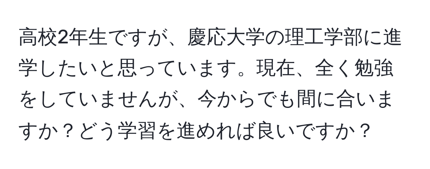 高校2年生ですが、慶応大学の理工学部に進学したいと思っています。現在、全く勉強をしていませんが、今からでも間に合いますか？どう学習を進めれば良いですか？