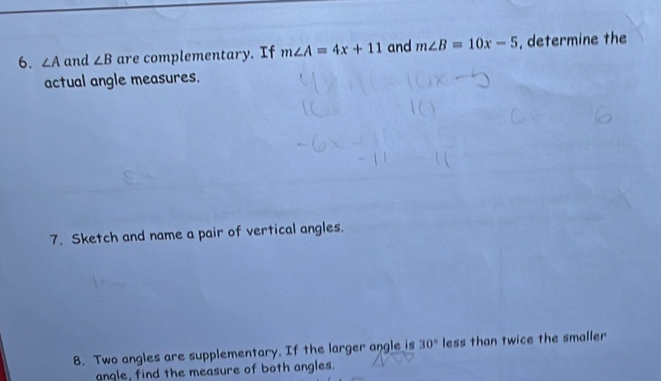 ∠ A and ∠ B are complementary. If m∠ A=4x+11 and m∠ B=10x-5 , determine the 
actual angle measures. 
7. Sketch and name a pair of vertical angles. 
8. Two angles are supplementary. If the larger angle is 30° less than twice the smaller 
anqle, find the measure of both angles.