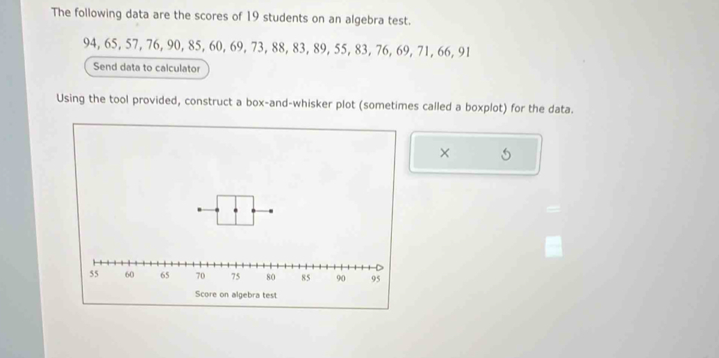 The following data are the scores of 19 students on an algebra test.
94, 65, 57, 76, 90, 85, 60, 69, 73, 88, 83, 89, 55, 83, 76, 69, 71, 66, 91
Send data to calculator 
Using the tool provided, construct a box-and-whisker plot (sometimes called a boxplot) for the data. 
×