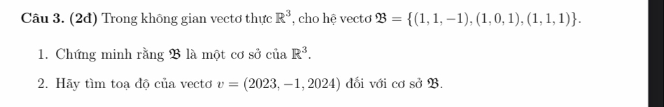 (2đ) Trong không gian vectơ thực R^3 , cho hệ vectơ ?3= (1,1,-1),(1,0,1),(1,1,1). 
1. Chứng minh rằng B là một cơ sở của R^3. 
2. Hãy tìm toạ độ của vectơ v=(2023,-1,2024) đối với cơ so23.